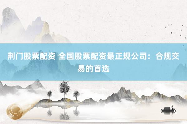 荆门股票配资 全国股票配资最正规公司：合规交易的首选