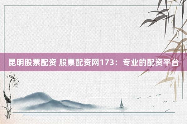 昆明股票配资 股票配资网173：专业的配资平台