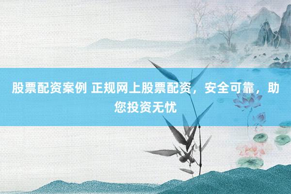 股票配资案例 正规网上股票配资，安全可靠，助您投资无忧