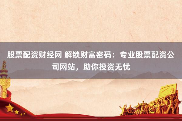 股票配资财经网 解锁财富密码：专业股票配资公司网站，助你投资无忧