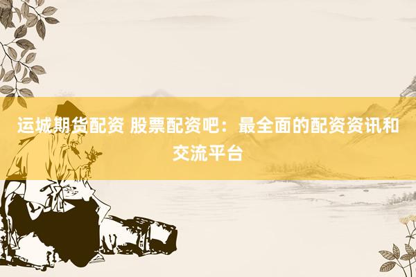 运城期货配资 股票配资吧：最全面的配资资讯和交流平台