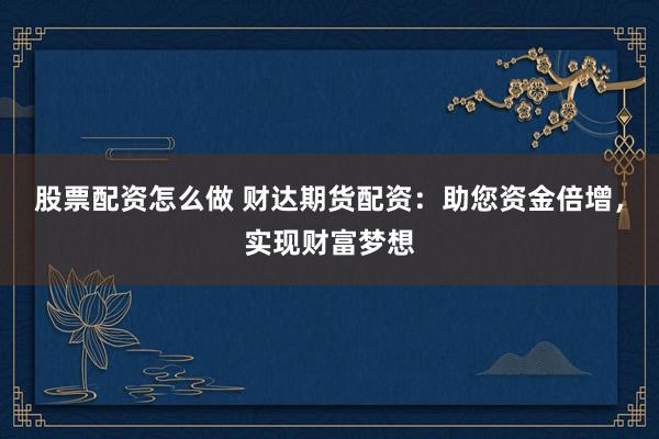 股票配资怎么做 财达期货配资：助您资金倍增，实现财富梦想