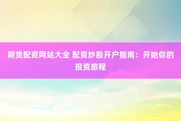 期货配资网站大全 配资炒股开户指南：开始你的投资旅程